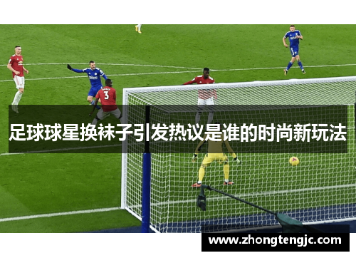 足球球星换袜子引发热议是谁的时尚新玩法