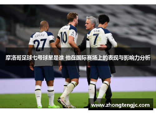 摩洛哥足球七号球星是谁 他在国际赛场上的表现与影响力分析